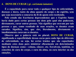 4. DONS DE CURAR ( gr. carismata iamaton)
É a capacidade para curar todo e qualquer tipo de enfermidade,
doenças e dores, tanto da alma quanto do corpo e do espírito, sem
que seja necessário o concurso da fé de quem está recebendo.
Pelo estudo das Escrituras depreendemos que o Espírito Santo
havia dado para certas pessoas um dom pelo qual elas pudessem,
diretamente, curar outras pessoas. Não significa que oravam por tais
pessoas e que, como resultado de suas orações, os doentes eram
curados. Significa, sim, que eles, literalmente, diretamente e
imediatamente curavam os doentes.
Observe que a palavra está no plural; DONS DE CURAR,
significando a especificidade dessas curas para cada tipo de diferente
de enfermidade, ou seja, há certos irmãos que são capacitados
mediante estes dons para ministrar eficazmente em determinados
tipos de doenças como : coluna, câncer, etc. Envolvem, também, os
conceitos de cura do corpo, e cura da alma, ou cura interior ou das
emoções.
 