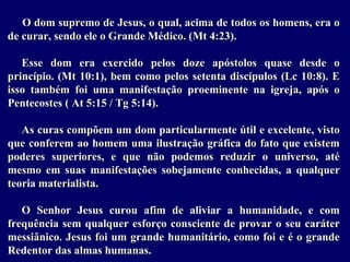 O dom supremo de Jesus, o qual, acima de todos os homens, era o
de curar, sendo ele o Grande Médico. (Mt 4:23).
Esse dom era exercido pelos doze apóstolos quase desde o
princípio. (Mt 10:1), bem como pelos setenta discípulos (Lc 10:8). E
isso também foi uma manifestação proeminente na igreja, após o
Pentecostes ( At 5:15 / Tg 5:14).
As curas compõem um dom particularmente útil e excelente, visto
que conferem ao homem uma ilustração gráfica do fato que existem
poderes superiores, e que não podemos reduzir o universo, até
mesmo em suas manifestações sobejamente conhecidas, a qualquer
teoria materialista.
O Senhor Jesus curou afim de aliviar a humanidade, e com
frequência sem qualquer esforço consciente de provar o seu caráter
messiânico. Jesus foi um grande humanitário, como foi e é o grande
Redentor das almas humanas.
 