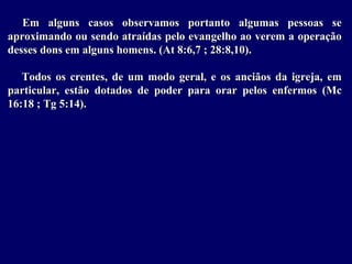 Em alguns casos observamos portanto algumas pessoas se
aproximando ou sendo atraídas pelo evangelho ao verem a operação
desses dons em alguns homens. (At 8:6,7 ; 28:8,10).
Todos os crentes, de um modo geral, e os anciãos da igreja, em
particular, estão dotados de poder para orar pelos enfermos (Mc
16:18 ; Tg 5:14).
 
