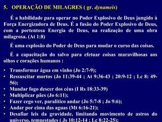 5. OPERAÇÃO DE MILAGRES ( gr. dynameis)
É a habilidade para operar no Poder Explosivo de Deus jungido à
Força Energizadora de Deus. É a fusão do Poder Explosivo de Deus,
com a portentosa Energia de Deus, na realização de uma obra
milagrosa. (At 1:8)
É uma explosão do Poder de Deus para mudar o curso das coisas.
É a capacitação do salvo para efetuar coisas maravilhosas aos
olhos e corações humanos :
• Transformar água em vinho (Jo 2:7-9);
• Ressuscitar mortos (Jo 11:39-44 ; At 9:36-43 ; 20:9-12 ; Lc 8: 49-
56);
• Mandar fogo descer dos céus (I Rs 18:33-39)
• Multiplicar pães (Jo 6:11);
• Fazer cego ver, paralítico andar (Jo 5:7-8 ; Jo 9:6);
• Andar por cima das aguas (Mt 6:16-21);
• Desafiar leis da gravidade, limitando movimento de astros do
universo, tempestades ( Js 10:12-14 ; Lc 8:22-25);
 