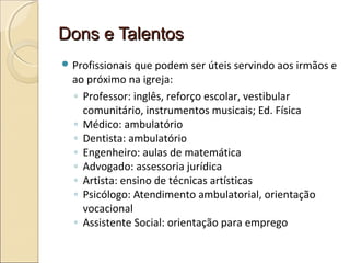 Dons e TalentosDons e Talentos
 Profissionais que podem ser úteis servindo aos irmãos e
ao próximo na igreja:
◦ Professor: inglês, reforço escolar, vestibular
comunitário, instrumentos musicais; Ed. Física
◦ Médico: ambulatório
◦ Dentista: ambulatório
◦ Engenheiro: aulas de matemática
◦ Advogado: assessoria jurídica
◦ Artista: ensino de técnicas artísticas
◦ Psicólogo: Atendimento ambulatorial, orientação
vocacional
◦ Assistente Social: orientação para emprego
 