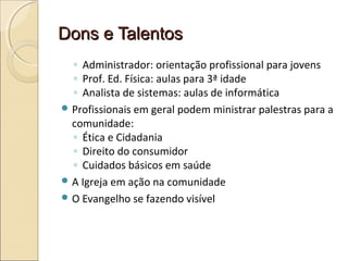Dons e TalentosDons e Talentos
◦ Administrador: orientação profissional para jovens
◦ Prof. Ed. Física: aulas para 3ª idade
◦ Analista de sistemas: aulas de informática
 Profissionais em geral podem ministrar palestras para a
comunidade:
◦ Ética e Cidadania
◦ Direito do consumidor
◦ Cuidados básicos em saúde
 A Igreja em ação na comunidade
 O Evangelho se fazendo visível
 