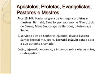 Apóstolos, Profetas, Evangelistas,Apóstolos, Profetas, Evangelistas,
Pastores e MestresPastores e Mestres
Atos 13:1-3: Havia na igreja de Antioquia profetas e
mestres: Barnabé, Simeão, por sobrenome Níger, Lúcio
de Cirene, Manaém, colaço de Herodes, o tetrarca, e
Saulo.
E, servindo eles ao Senhor e jejuando, disse o Espírito
Santo: Separai-me, agora, Barnabé e Saulo para a obra
a que os tenho chamado.
Então, jejuando, e orando, e impondo sobre eles as mãos,
os despediram.
 