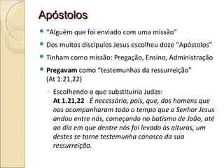 ApóstolosApóstolos
 “Alguém que foi enviado com uma missão”
 Dos muitos discípulos Jesus escolheu doze “Apóstolos”
 Tinham como missão: Pregação, Ensino, Administração
 Pregavam como “testemunhas da ressurreição”
(At 1:21,22)
◦ Escolhendo o que substituiria Judas:
At 1.21,22 É necessário, pois, que, dos homens que
nos acompanharam todo o tempo que o Senhor Jesus
andou entre nós, começando no batismo de João, até
ao dia em que dentre nós foi levado às alturas, um
destes se torne testemunha conosco da sua
ressurreição.
 