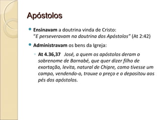 ApóstolosApóstolos
 Ensinavam a doutrina vinda de Cristo:
“E perseveravam na doutrina dos Apóstolos” (At 2:42)
 Administravam os bens da Igreja:
◦ At 4.36,37 José, a quem os apóstolos deram o
sobrenome de Barnabé, que quer dizer filho de
exortação, levita, natural de Chipre, como tivesse um
campo, vendendo-o, trouxe o preço e o depositou aos
pés dos apóstolos.
 