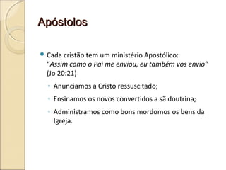 ApóstolosApóstolos
 Cada cristão tem um ministério Apostólico:
“Assim como o Pai me enviou, eu também vos envio”
(Jo 20:21)
◦ Anunciamos a Cristo ressuscitado;
◦ Ensinamos os novos convertidos a sã doutrina;
◦ Administramos como bons mordomos os bens da
Igreja.
 