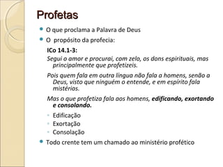 ProfetasProfetas
 O que proclama a Palavra de Deus
 O propósito da profecia:
ICo 14.1-3:
Segui o amor e procurai, com zelo, os dons espirituais, mas
principalmente que profetizeis.
Pois quem fala em outra língua não fala a homens, senão a
Deus, visto que ninguém o entende, e em espírito fala
mistérios.
Mas o que profetiza fala aos homens, edificando, exortando
e consolando.
◦ Edificação
◦ Exortação
◦ Consolação
 Todo crente tem um chamado ao ministério profético
 