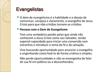 EvangelistasEvangelistas
 O dom de evangelismo é a habilidade e o desejo de
comunicar, corajosa e claramente, o evangelho de Jesus
Cristo para que não-cristãos tornem-se cristãos.
 Pessoas com o Dom de Evangelismo
Tem uma verdadeira paixão pelos que ainda não
conhecem a Jesus Cristo como seu Salvador, tendo
especial capacidade para iniciar uma conversão com
estranhos e introduzir o tema da fé e da salvação.
Vive buscando oportunidade para anunciar o evangelho
e engenhando como fazê-lo de forma criativa e simples.
Não perde oportunidades e não se envergonha de falar
de sua fé em público ou a desconhecidos.
 