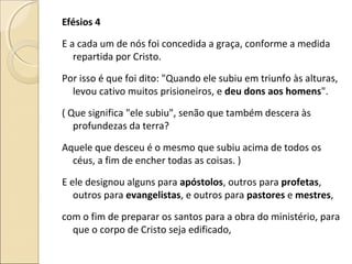 Efésios 4
E a cada um de nós foi concedida a graça, conforme a medida
repartida por Cristo.
Por isso é que foi dito: "Quando ele subiu em triunfo às alturas,
levou cativo muitos prisioneiros, e deu dons aos homens".
( Que significa "ele subiu", senão que também descera às
profundezas da terra?
Aquele que desceu é o mesmo que subiu acima de todos os
céus, a fim de encher todas as coisas. )
E ele designou alguns para apóstolos, outros para profetas,
outros para evangelistas, e outros para pastores e mestres,
com o fim de preparar os santos para a obra do ministério, para
que o corpo de Cristo seja edificado,
 