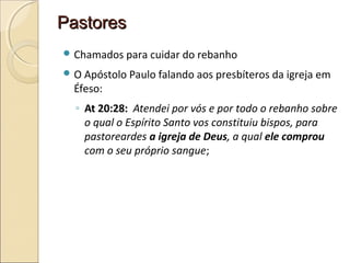 PastoresPastores
 Chamados para cuidar do rebanho
 O Apóstolo Paulo falando aos presbíteros da igreja em
Éfeso:
◦ At 20:28: Atendei por vós e por todo o rebanho sobre
o qual o Espírito Santo vos constituiu bispos, para
pastoreardes a igreja de Deus, a qual ele comprou
com o seu próprio sangue;
 