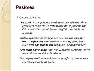 PastoresPastores
 O Apóstolo Pedro:
IPe 5:1-4: Rogo, pois, aos presbíteros que há entre vós, eu,
presbítero como eles, e testemunha dos sofrimentos de
Cristo, e ainda co-participante da glória que há de ser
revelada:
pastoreai o rebanho de Deus que há entre vós, não por
constrangimento, mas espontaneamente, como Deus
quer; nem por sórdida ganância, mas de boa vontade;
nem como dominadores dos que vos foram confiados, antes,
tornando-vos modelos do rebanho.
Ora, logo que o Supremo Pastor se manifestar, recebereis a
imarcescível coroa da glória.
 