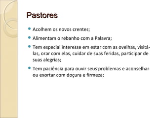 PastoresPastores
 Acolhem os novos crentes;
 Alimentam o rebanho com a Palavra;
 Tem especial interesse em estar com as ovelhas, visitá-
las, orar com elas, cuidar de suas feridas, participar de
suas alegrias;
 Tem paciência para ouvir seus problemas e aconselhar
ou exortar com doçura e firmeza;
 