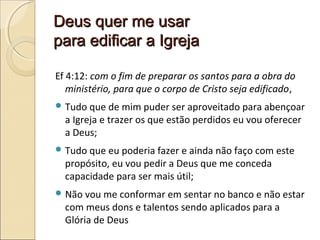 Deus quer me usarDeus quer me usar
para edificar a Igrejapara edificar a Igreja
Ef 4:12: com o fim de preparar os santos para a obra do
ministério, para que o corpo de Cristo seja edificado,
 Tudo que de mim puder ser aproveitado para abençoar
a Igreja e trazer os que estão perdidos eu vou oferecer
a Deus;
 Tudo que eu poderia fazer e ainda não faço com este
propósito, eu vou pedir a Deus que me conceda
capacidade para ser mais útil;
 Não vou me conformar em sentar no banco e não estar
com meus dons e talentos sendo aplicados para a
Glória de Deus
 