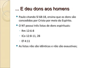 ... E deu dons aos homens... E deu dons aos homens
 Paulo citando Sl 68:18, ensina que os dons são
concedidos por Cristo por meio do Espírito.
 O NT possui três listas de dons espirituais:
◦ Rm 12:6-8
◦ ICo 12:8-11, 28
◦ Ef 4:11
 As listas não são idênticas e não são exaustivas;
 