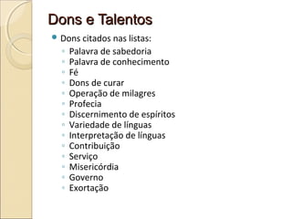 Dons e TalentosDons e Talentos
 Dons citados nas listas:
◦ Palavra de sabedoria
◦ Palavra de conhecimento
◦ Fé
◦ Dons de curar
◦ Operação de milagres
◦ Profecia
◦ Discernimento de espíritos
◦ Variedade de línguas
◦ Interpretação de línguas
◦ Contribuição
◦ Serviço
◦ Misericórdia
◦ Governo
◦ Exortação
 