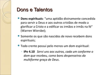 Dons e TalentosDons e Talentos
 Dons espirituais: “uma aptidão divinamente concedida
para servir a Deus e aos outros cristãos de modo a
glorificar a Cristo e a edificar os irmãos e irmãs na fé”
(Warren Wiersbe);
 Somente os que são nascidos de novo recebem dons
espirituais;
 Todo crente possui pelo menos um dom espiritual:
◦ IPe 4.10 Servi uns aos outros, cada um conforme o
dom que recebeu, como bons despenseiros da
multiforme graça de Deus.
 