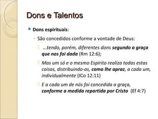 Dons e TalentosDons e Talentos
 Dons espirituais:
◦ São concedidos conforme a vontade de Deus:
 ...tendo, porém, diferentes dons segundo a graça
que nos foi dada (Rm 12:6);
 Mas um só e o mesmo Espírito realiza todas estas
coisas, distribuindo-as, como lhe apraz, a cada um,
individualmente (ICo 12:11)
 E a cada um de nós foi concedida a graça,
conforme a medida repartida por Cristo (Ef 4:7)
 