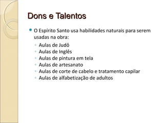Dons e TalentosDons e Talentos
 O Espírito Santo usa habilidades naturais para serem
usadas na obra:
◦ Aulas de Judô
◦ Aulas de Inglês
◦ Aulas de pintura em tela
◦ Aulas de artesanato
◦ Aulas de corte de cabelo e tratamento capilar
◦ Aulas de alfabetização de adultos
 