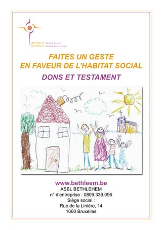 FAITES UN GESTE
EN FAVEUR DE L’HABITAT SOCIAL
DONS ET TESTAMENT
www.bethleem.be
ASBL BETHLEHEM
n° d’entreprise : 0809.339.096
Siège social :
Rue de la Linière, 14
1060 Bruxelles
 
