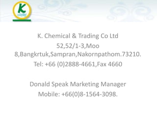 K. Chemical & Trading Co Ltd
               52,52/1-3,Moo
8,Bangkrtuk,Sampran,Nakornpathom.73210.
      Tel: +66 (0)2888-4661,Fax 4660

    Donald Speak Marketing Manager
      Mobile: +66(0)8-1564-3098.
 