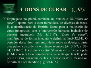4.4. DONS DE CURAR –DONS DE CURAR – ((VV, 9, 9bb
):):
 Empregado no plural, também, no versículo 28, “dons de
curar”, aponta para a cura miraculosa de diversas doenças.
É, a manifestação do Espírito Santo para a realização de
curas milagrosas, sem a intervenção humana, inclusive de
doenças incuráveis (Mt. 8:16-17). “Dons de curar”,
manifesta-se de forma imediata e definitiva (At.9:32;34). O
portador desse dom tem autoridade sobre as doenças, basta
uma palavra de ordem e o milagre acontece (At. 3:6-7; 8: 32-
34; 14:8-10). Há diferença entre “dons de curar” e cura pela
fé. Mesmo sem ter o dom de curar, o crente que tem fé, pode
pedir a Deus, em nome de Jesus, pela cura de si mesmo ou
de outrem e ser atendido (Tg. 5:14-15).
 