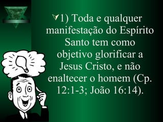 1) Toda e qualquer
manifestação do Espírito
Santo tem como
objetivo glorificar a
Jesus Cristo, e não
enaltecer o homem (Cp.
12:1-3; João 16:14).
 