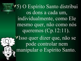 5) O Espírito Santo distribui
os dons a cada um,
individualmente, como Ele
mesmo quer, não como nós
queremos (Cp.12:11).
Isso quer dizer que, não se
pode controlar nem
manipular o Espírito Santo.
 