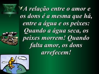 A relação entre o amor eA relação entre o amor e
os dons é a mesma que há,os dons é a mesma que há,
entre a água e os peixes:entre a água e os peixes:
Quando a água seca, osQuando a água seca, os
peixes morrem! Quandopeixes morrem! Quando
falta amor, os donsfalta amor, os dons
arrefecem!arrefecem!
 