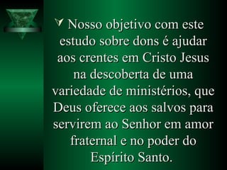  Nosso objetivo com esteNosso objetivo com este
estudo sobre dons é ajudarestudo sobre dons é ajudar
aos crentes em Cristo Jesusaos crentes em Cristo Jesus
na descoberta de umana descoberta de uma
variedade de ministérios, quevariedade de ministérios, que
Deus oferece aos salvos paraDeus oferece aos salvos para
servirem ao Senhor em amorservirem ao Senhor em amor
fraternal e no poder dofraternal e no poder do
Espírito Santo.Espírito Santo.
 