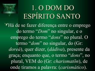 1. O DOM DO1. O DOM DO
ESPÍRITO SANTOESPÍRITO SANTO
Há de se fazer diferença entre o emprego
do termo “Dom” no singular, e o
emprego do termo “dons” no plural. O
termo “dom” no singular, do (Gr:
doreá), quer dizer, (dádiva), presente da
graça; enquanto que, o termo “dons”, no
plural, VEM do (Gr: charismatõn), de
onde tiramos a palavra: (carismático).
 