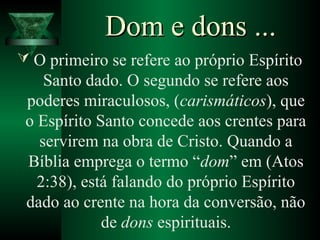 Dom e dons ...Dom e dons ...
 O primeiro se refere ao próprio Espírito
Santo dado. O segundo se refere aos
poderes miraculosos, (carismáticos), que
o Espírito Santo concede aos crentes para
servirem na obra de Cristo. Quando a
Bíblia emprega o termo “dom” em (Atos
2:38), está falando do próprio Espírito
dado ao crente na hora da conversão, não
de dons espirituais.
 