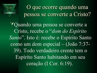 O que ocorre quando umaO que ocorre quando uma
pessoa se converte a Cristo?pessoa se converte a Cristo?
Quando uma pessoa se converte a
Cristo, recebe o “dom do Espírito
Santo”. Isto é: recebe o Espírito Santo
como um dom especial – (João 7:37-
39). Todo verdadeiro crente tem o
Espírito Santo habitando em seu
coração (I Cor. 6:19).
 