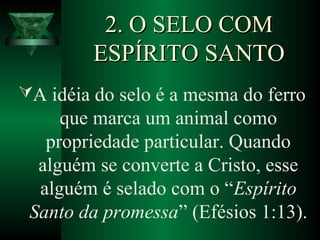 2. O SELO COM2. O SELO COM
ESPÍRITO SANTOESPÍRITO SANTO
A idéia do selo é a mesma do ferro
que marca um animal como
propriedade particular. Quando
alguém se converte a Cristo, esse
alguém é selado com o “Espírito
Santo da promessa” (Efésios 1:13).
 