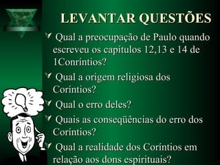 LEVANTAR QUESTÕESLEVANTAR QUESTÕES
 Qual a preocupação de Paulo quandoQual a preocupação de Paulo quando
escreveu os capítulos 12,13 e 14 deescreveu os capítulos 12,13 e 14 de
1Conríntios?1Conríntios?
 Qual a origem religiosa dosQual a origem religiosa dos
Coríntios?Coríntios?
 Qual o erro deles?Qual o erro deles?
 Quais as conseqüências do erro dosQuais as conseqüências do erro dos
Coríntios?Coríntios?
 Qual a realidade dos Coríntios emQual a realidade dos Coríntios em
relação aos dons espirituais?relação aos dons espirituais?
 