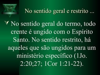 No sentido geral e restrito ...No sentido geral e restrito ...
 No sentido geral do termo, todo
crente é ungido com o Espírito
Santo. No sentido restrito, há
aqueles que são ungidos para um
ministério específico (1Jo.
2:20;27; 1Cor 1:21-22).
 