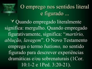 O emprego nos sentidos literalO emprego nos sentidos literal
e figurado ...e figurado ...
 Quando empregado literalmente
significa: mergulho. Quando empregado
figurativamente, significa: “martírio,
ablução, lavagem”. O Novo Testamento
emprega o termo batismo, no sentido
figurado para descrever experiências
dramáticas e/ou sobrenaturais (1Cor.
10:1-2 e 1Ped. 3:20-21).
 