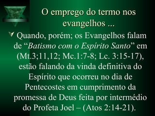 O emprego do termo nosO emprego do termo nos
evangelhos ...evangelhos ...
 Quando, porém; os Evangelhos falam
de “Batismo com o Espírito Santo” em
(Mt.3;11,12; Mc.1:7-8; Lc. 3:15-17),
estão falando da vinda definitiva do
Espírito que ocorreu no dia de
Pentecostes em cumprimento da
promessa de Deus feita por intermédio
do Profeta Joel – (Atos 2:14-21).
 