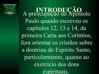 A preocupação do Apóstolo
Paulo quando escreveu os
capítulos 12, 13 e 14, da
primeira Carta aos Coríntios,
fora orientar os cristãos sobre
a doutrina do Espírito Santo,
particularmente, quanto ao
exercício dos dons
espirituais.
INTRODUÇÃO
 