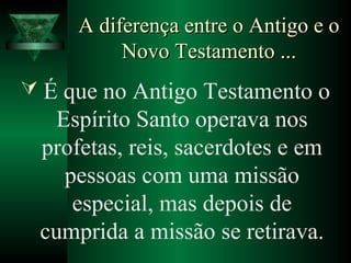 A diferença entre o Antigo e oA diferença entre o Antigo e o
Novo Testamento ...Novo Testamento ...
 É que no Antigo Testamento o
Espírito Santo operava nos
profetas, reis, sacerdotes e em
pessoas com uma missão
especial, mas depois de
cumprida a missão se retirava.
 