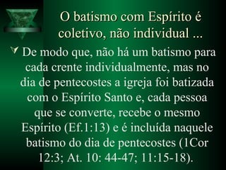 O batismo com Espírito éO batismo com Espírito é
coletivo, não individual ...coletivo, não individual ...
 De modo que, não há um batismo para
cada crente individualmente, mas no
dia de pentecostes a igreja foi batizada
com o Espírito Santo e, cada pessoa
que se converte, recebe o mesmo
Espírito (Ef.1:13) e é incluída naquele
batismo do dia de pentecostes (1Cor
12:3; At. 10: 44-47; 11:15-18).
 
