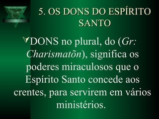 5. OS DONS DO ESPÍRITO5. OS DONS DO ESPÍRITO
SANTOSANTO
DONS no plural, do (Gr:
Charismatõn), significa os
poderes miraculosos que o
Espírito Santo concede aos
crentes, para servirem em vários
ministérios.
 