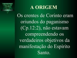 Os crentes de Corinto eram
oriundos do paganismo
(Cp.12:2), não estavam
compreendendo os
verdadeiros objetivos da
manifestação do Espírito
Santo.
A ORIGEM
 