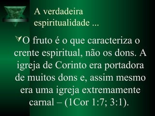 A verdadeira
espiritualidade ...
O fruto é o que caracteriza o
crente espiritual, não os dons. A
igreja de Corinto era portadora
de muitos dons e, assim mesmo
era uma igreja extremamente
carnal – (1Cor 1:7; 3:1).
 