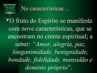 No características ...No características ...
O fruto do Espírito se manifesta
com nove características, que se
encontram no crente espiritual; a
saber: “Amor, alegria, paz,
longanimidade, benignidade,
bondade, fidelidade, mansidão e
domínio próprio”.
 