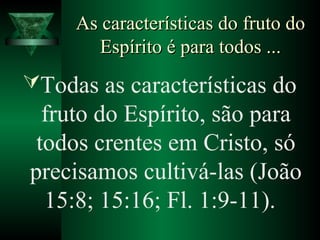 As características do fruto doAs características do fruto do
Espírito é para todos ...Espírito é para todos ...
Todas as características do
fruto do Espírito, são para
todos crentes em Cristo, só
precisamos cultivá-las (João
15:8; 15:16; Fl. 1:9-11).
 