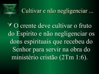 Cultivar e não negligenciar ...Cultivar e não negligenciar ...
 O crente deve cultivar o fruto
do Espírito e não negligenciar os
dons espirituais que recebeu do
Senhor para servir na obra do
ministério cristão (2Tm 1:6).
 