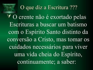O que diz a Escritura ???O que diz a Escritura ???
 O crente não é exortado pelas
Escrituras a buscar um batismo
com o Espírito Santo distinto da
conversão a Cristo, mas tomar os
cuidados necessários para viver
uma vida cheia do Espírito,
continuamente; a saber:
 