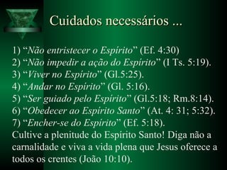 Cuidados necessários ...Cuidados necessários ...
1) “Não entristecer o Espírito” (Ef. 4:30)
2) “Não impedir a ação do Espírito” (I Ts. 5:19).
3) “Viver no Espírito” (Gl.5:25).
4) “Andar no Espírito” (Gl. 5:16).
5) “Ser guiado pelo Espírito” (Gl.5:18; Rm.8:14).
6) “Obedecer ao Espírito Santo” (At. 4: 31; 5:32).
7) “Encher-se do Espírito” (Ef. 5:18).
Cultive a plenitude do Espírito Santo! Diga não a
carnalidade e viva a vida plena que Jesus oferece a
todos os crentes (João 10:10).
 
