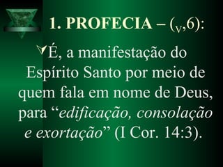 1. PROFECIA – (V,6):
É, a manifestação do
Espírito Santo por meio de
quem fala em nome de Deus,
para “edificação, consolação
e exortação” (I Cor. 14:3).
 
