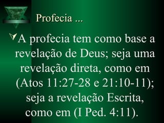 Profecia ...Profecia ...
A profecia tem como base a
revelação de Deus; seja uma
revelação direta, como em
(Atos 11:27-28 e 21:10-11);
seja a revelação Escrita,
como em (I Ped. 4:11).
 